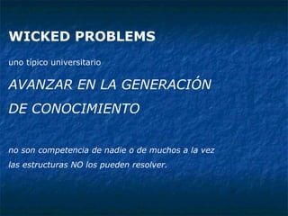 WICKED PROBLEMS   uno típico universitario   AVANZAR EN LA GENERACIÓN  DE CONOCIMIENTO no son competencia de nadie o de muchos a la vez las estructuras NO los pueden resolver. 