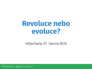 Michal Acler / @agilek / acler.cz
Revoluce nebo
evoluce?
mDevCamp 27. června 2015
 