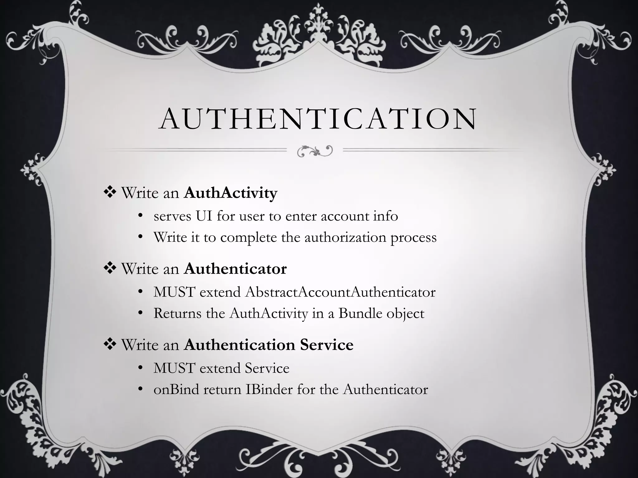 AUTHENTICATION

v Write an AuthActivity
    •  serves UI for user to enter account info
    •  Write it to complete the authorization process

v Write an Authenticator
    •  MUST extend AbstractAccountAuthenticator
    •  Returns the AuthActivity in a Bundle object

v Write an Authentication Service
    •  MUST extend Service
    •  onBind return IBinder for the Authenticator
 
