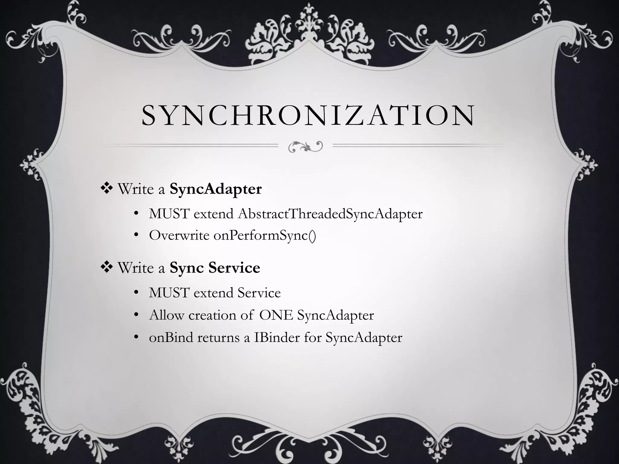 SYNCHRONIZATION

v Write a SyncAdapter
    •  MUST extend AbstractThreadedSyncAdapter
    •  Overwrite onPerformSync()

v Write a Sync Service
    •  MUST extend Service
    •  Allow creation of ONE SyncAdapter
    •  onBind returns a IBinder for SyncAdapter
 