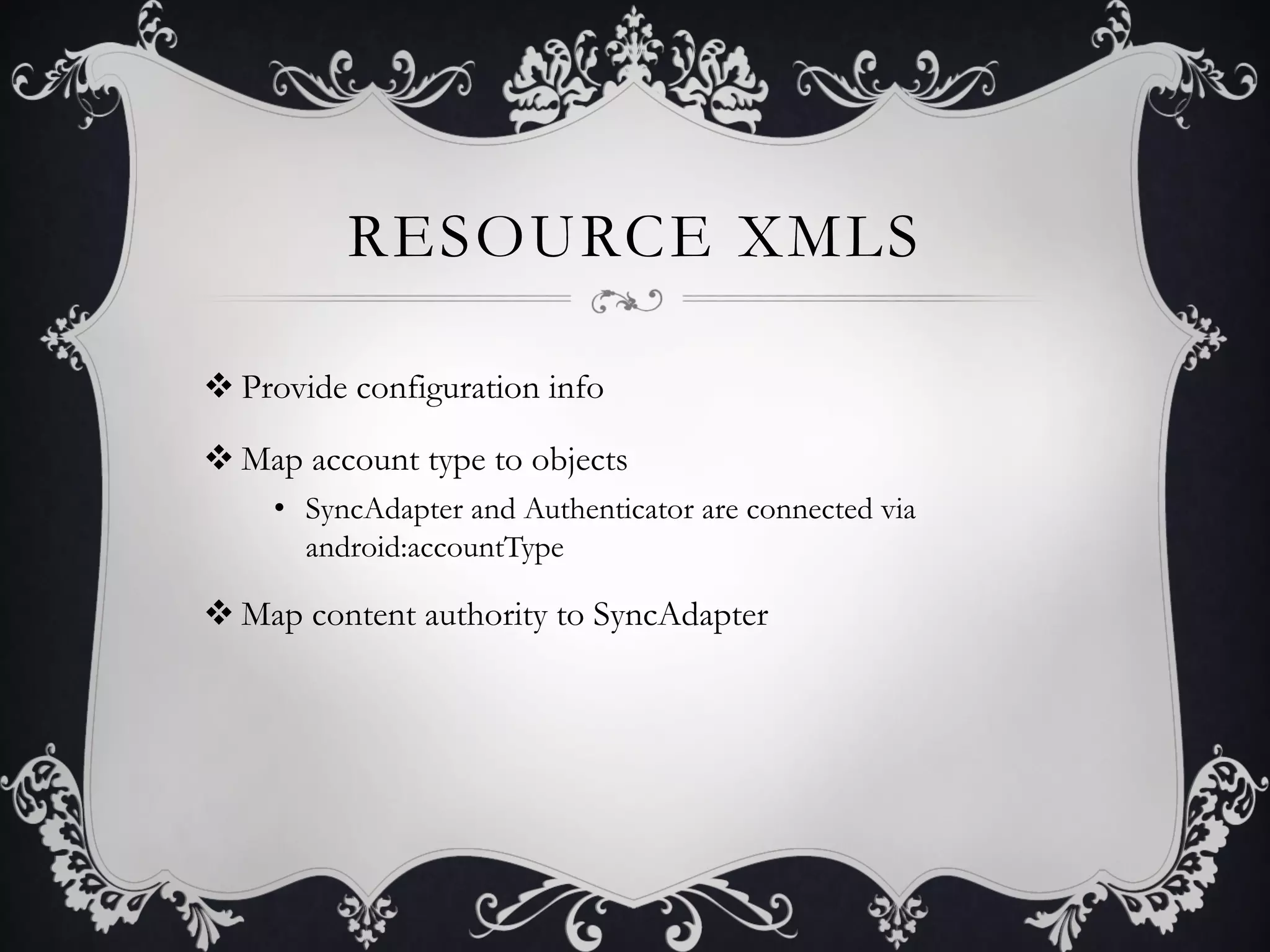 RESOURCE XMLS

v Provide configuration info

v Map account type to objects
     •  SyncAdapter and Authenticator are connected via
        android:accountType

v Map content authority to SyncAdapter
 