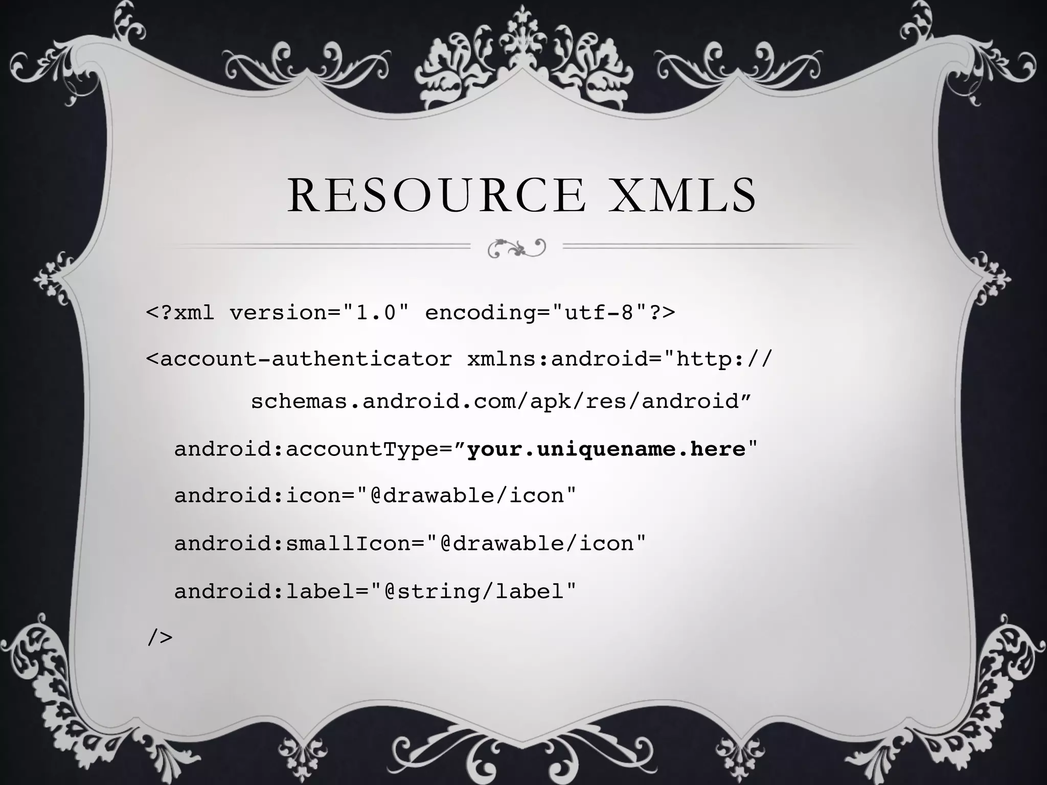 RESOURCE XMLS

<?xml version="1.0" encoding="utf-8"?>!
<account-authenticator xmlns:android="http://
      !schemas.android.com/apk/res/android”!

  android:accountType=”your.uniquename.here"!

  android:icon="@drawable/icon"!

  android:smallIcon="@drawable/icon"!

  android:label="@string/label"!

/>!
 