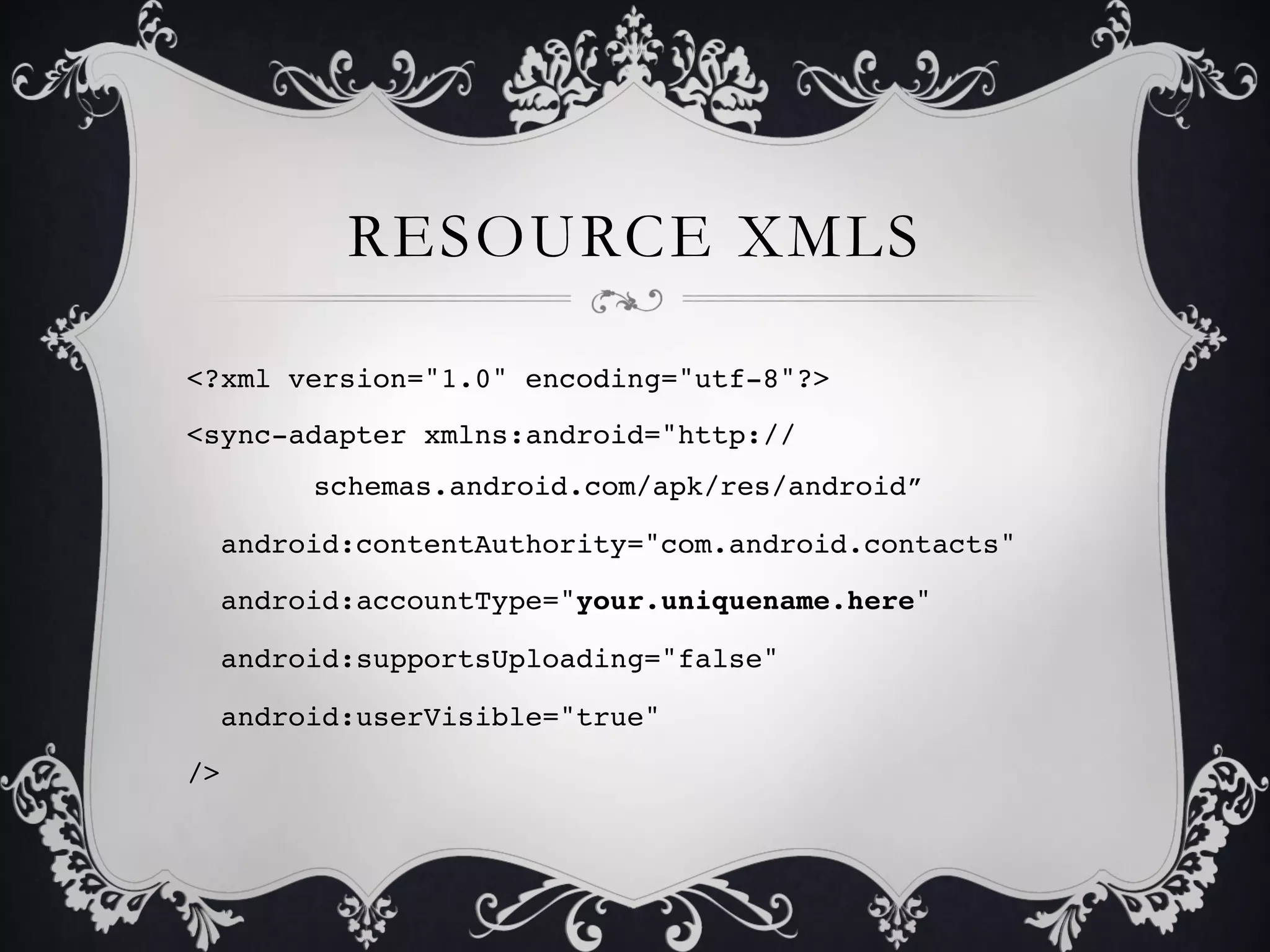 RESOURCE XMLS

<?xml version="1.0" encoding="utf-8"?>!
<sync-adapter xmlns:android="http://
      !schemas.android.com/apk/res/android”!

  android:contentAuthority="com.android.contacts"!

  android:accountType="your.uniquename.here"!

  android:supportsUploading="false"!

  android:userVisible="true"!

/>!
 