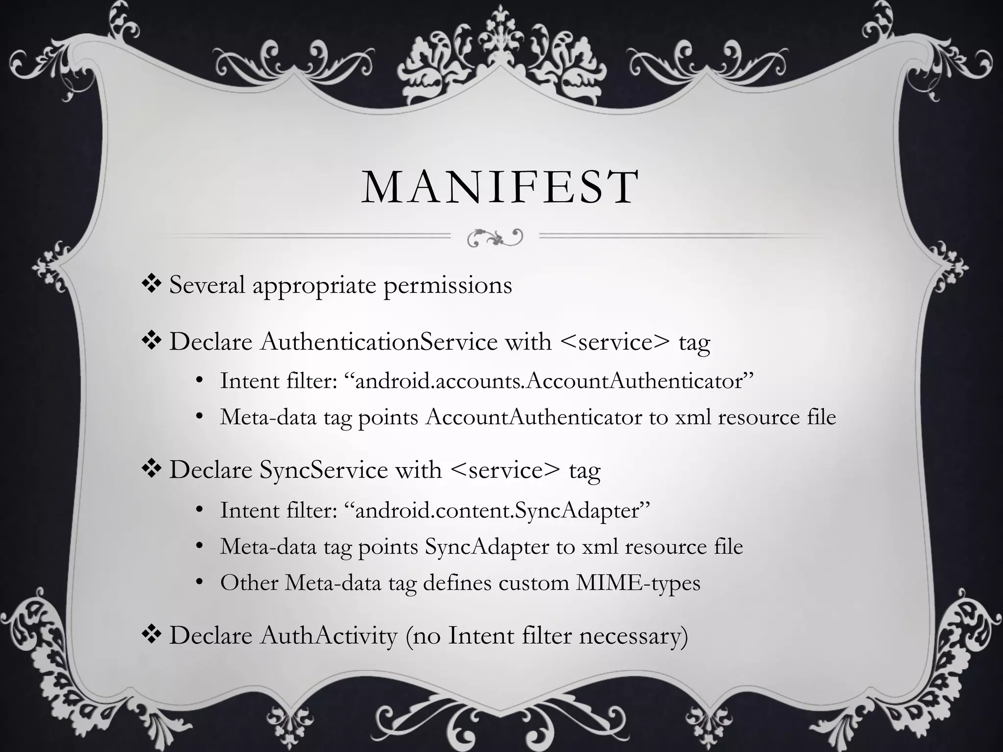 MANIFEST
v Several appropriate permissions

v Declare AuthenticationService with <service> tag
     •  Intent filter: “android.accounts.AccountAuthenticator”
     •  Meta-data tag points AccountAuthenticator to xml resource file

v Declare SyncService with <service> tag
     •  Intent filter: “android.content.SyncAdapter”
     •  Meta-data tag points SyncAdapter to xml resource file
     •  Other Meta-data tag defines custom MIME-types

v Declare AuthActivity (no Intent filter necessary)
 