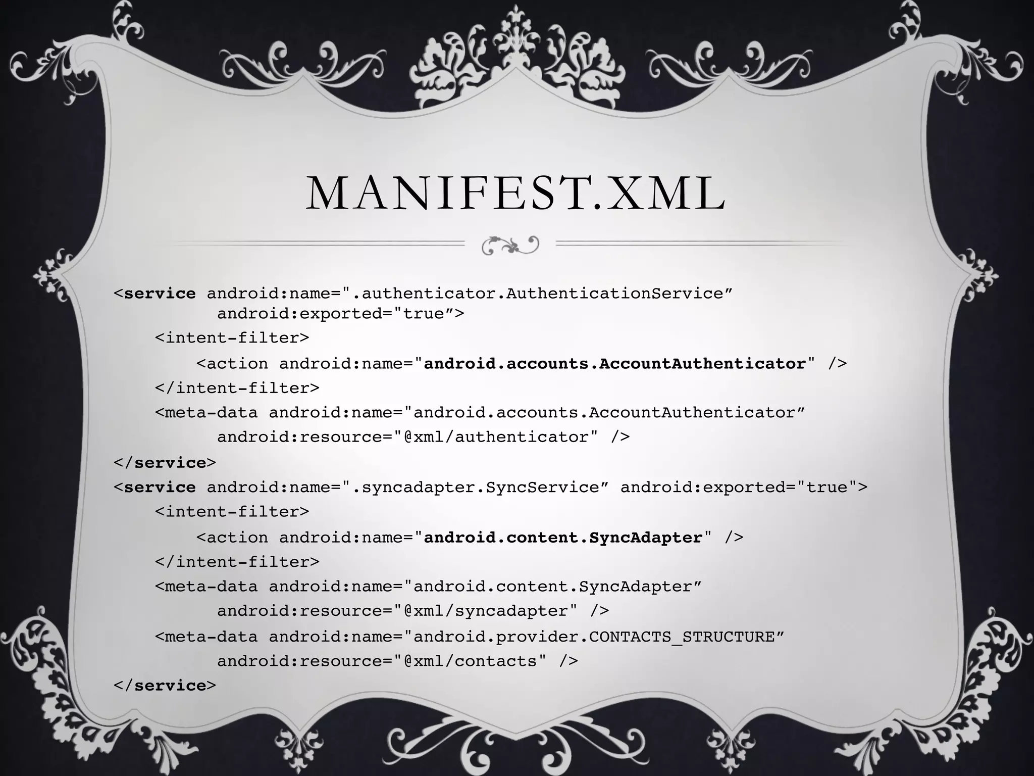 MANIFEST.XML
<service android:name=".authenticator.AuthenticationService”
         !android:exported="true”>!
    <intent-filter>!
        <action android:name="android.accounts.AccountAuthenticator" />!
    </intent-filter>!
    <meta-data android:name="android.accounts.AccountAuthenticator”!
         !android:resource="@xml/authenticator" />!
</service>!
<service android:name=".syncadapter.SyncService” android:exported="true">!
    <intent-filter>!
        <action android:name="android.content.SyncAdapter" />!
    </intent-filter>!
    <meta-data android:name="android.content.SyncAdapter”!
         !android:resource="@xml/syncadapter" />!
    <meta-data android:name="android.provider.CONTACTS_STRUCTURE”!
         !android:resource="@xml/contacts" />!
</service>!
 