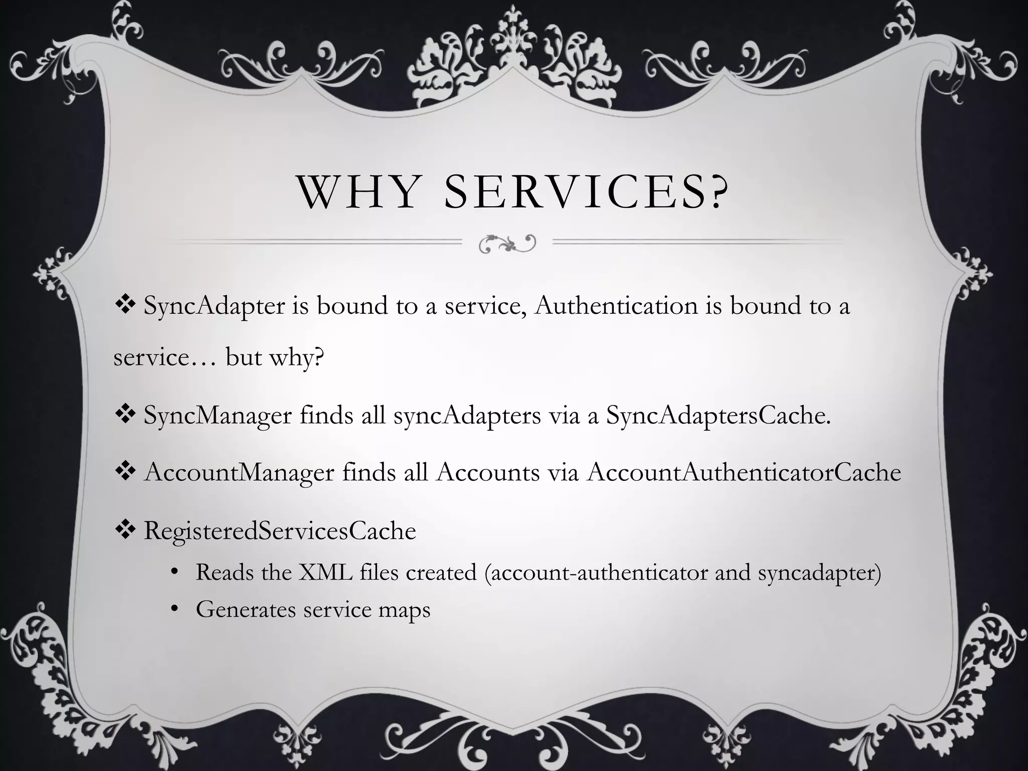 WHY SERVICES?

v SyncAdapter is bound to a service, Authentication is bound to a
service… but why?

v SyncManager finds all syncAdapters via a SyncAdaptersCache.

v AccountManager finds all Accounts via AccountAuthenticatorCache

v RegisteredServicesCache
     •  Reads the XML files created (account-authenticator and syncadapter)
     •  Generates service maps
 