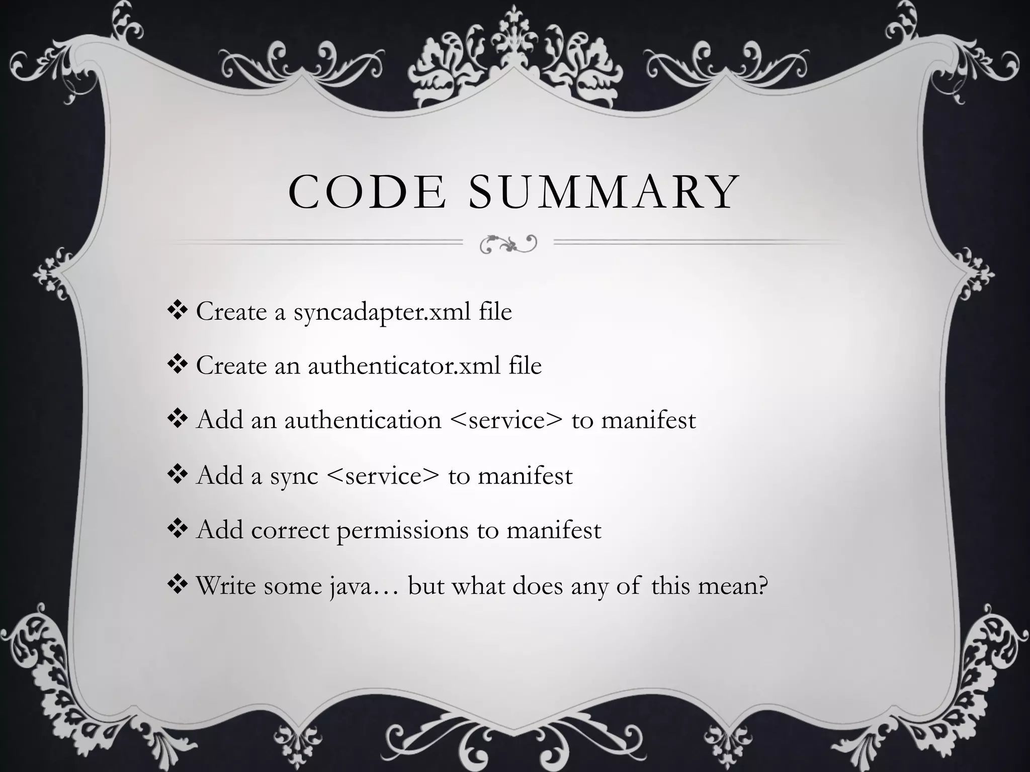 CODE SUMMARY

v Create a syncadapter.xml file
v Create an authenticator.xml file
v Add an authentication <service> to manifest
v Add a sync <service> to manifest
v Add correct permissions to manifest
v Write some java… but what does any of this mean?
 