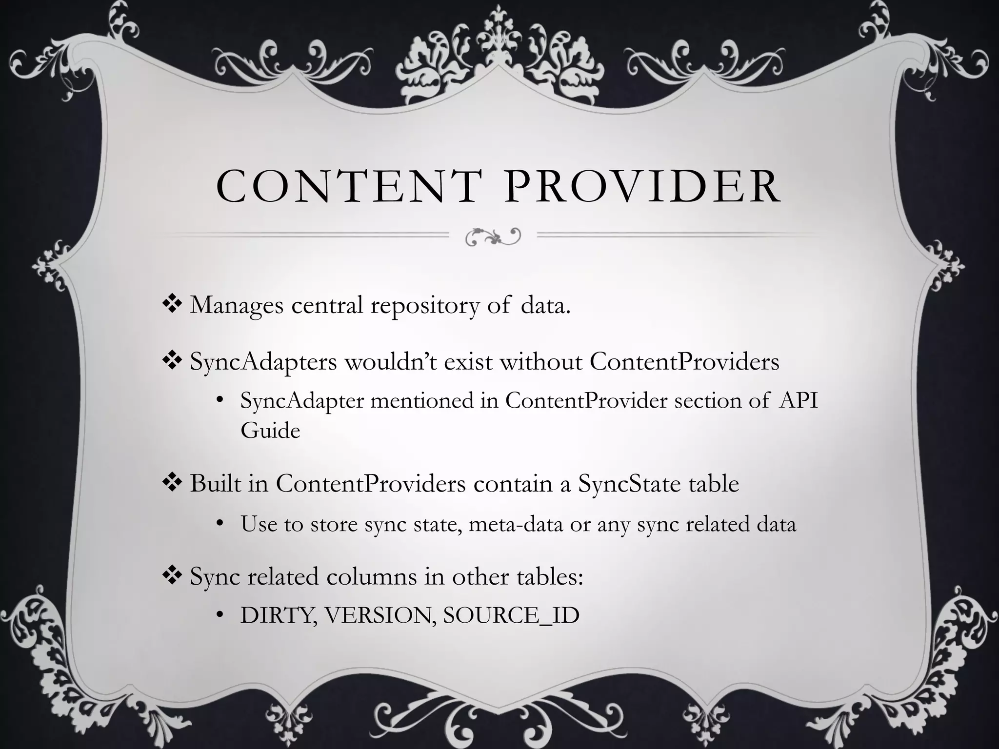 CONTENT PROVIDER

v Manages central repository of data.

v SyncAdapters wouldn’t exist without ContentProviders
     •  SyncAdapter mentioned in ContentProvider section of API
        Guide

v Built in ContentProviders contain a SyncState table
     •  Use to store sync state, meta-data or any sync related data

v Sync related columns in other tables:
     •  DIRTY, VERSION, SOURCE_ID
 