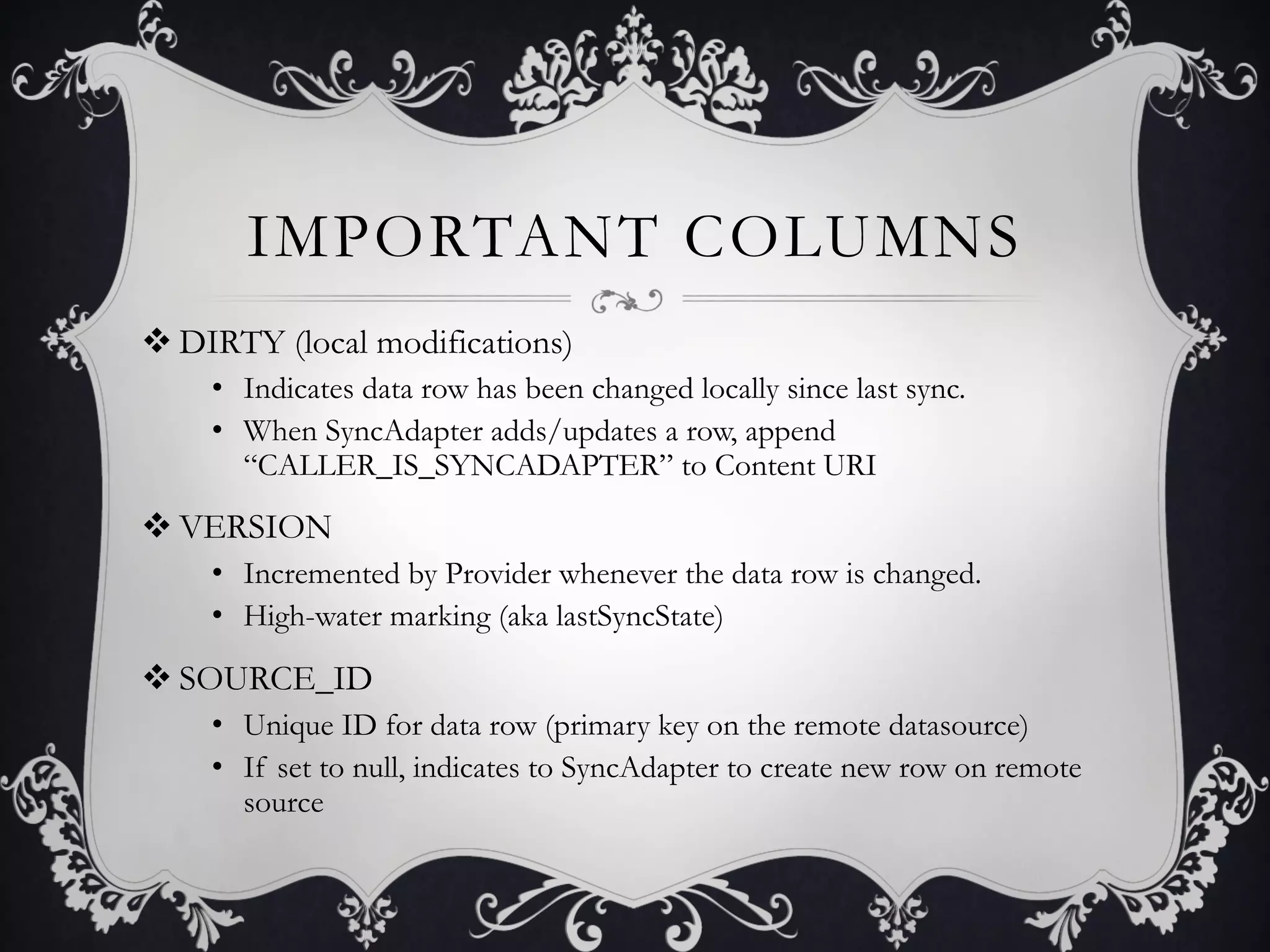 IMPORTANT COLUMNS
v DIRTY (local modifications)
    •  Indicates data row has been changed locally since last sync.
    •  When SyncAdapter adds/updates a row, append
       “CALLER_IS_SYNCADAPTER” to Content URI
v VERSION
    •  Incremented by Provider whenever the data row is changed.
    •  High-water marking (aka lastSyncState)

v SOURCE_ID
    •  Unique ID for data row (primary key on the remote datasource)
    •  If set to null, indicates to SyncAdapter to create new row on remote
       source
 