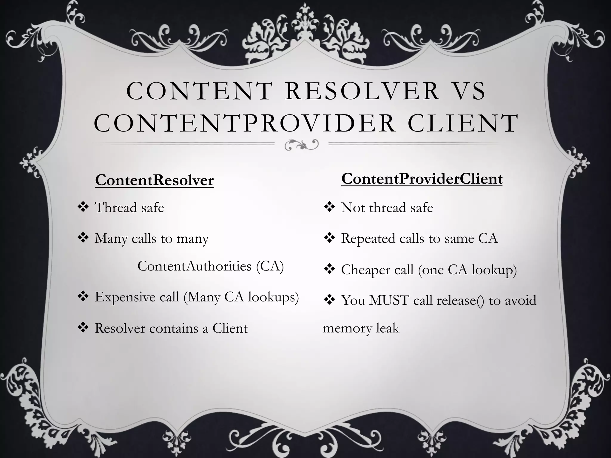CONTENT RESOLVER VS
  CONTENTPROVIDER CLIENT
   ContentResolver                        ContentProviderClient
v  Thread safe                        v  Not thread safe

v  Many calls to many                 v  Repeated calls to same CA
          ContentAuthorities (CA)      v  Cheaper call (one CA lookup)
v  Expensive call (Many CA lookups)   v  You MUST call release() to avoid
v  Resolver contains a Client         memory leak
 
