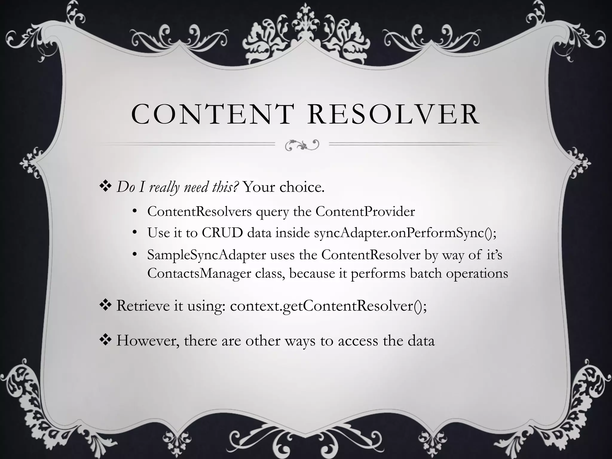 CONTENT RESOLVER

v Do I really need this? Your choice.
     •  ContentResolvers query the ContentProvider
     •  Use it to CRUD data inside syncAdapter.onPerformSync();
     •  SampleSyncAdapter uses the ContentResolver by way of it’s
        ContactsManager class, because it performs batch operations

v Retrieve it using: context.getContentResolver();

v However, there are other ways to access the data
 