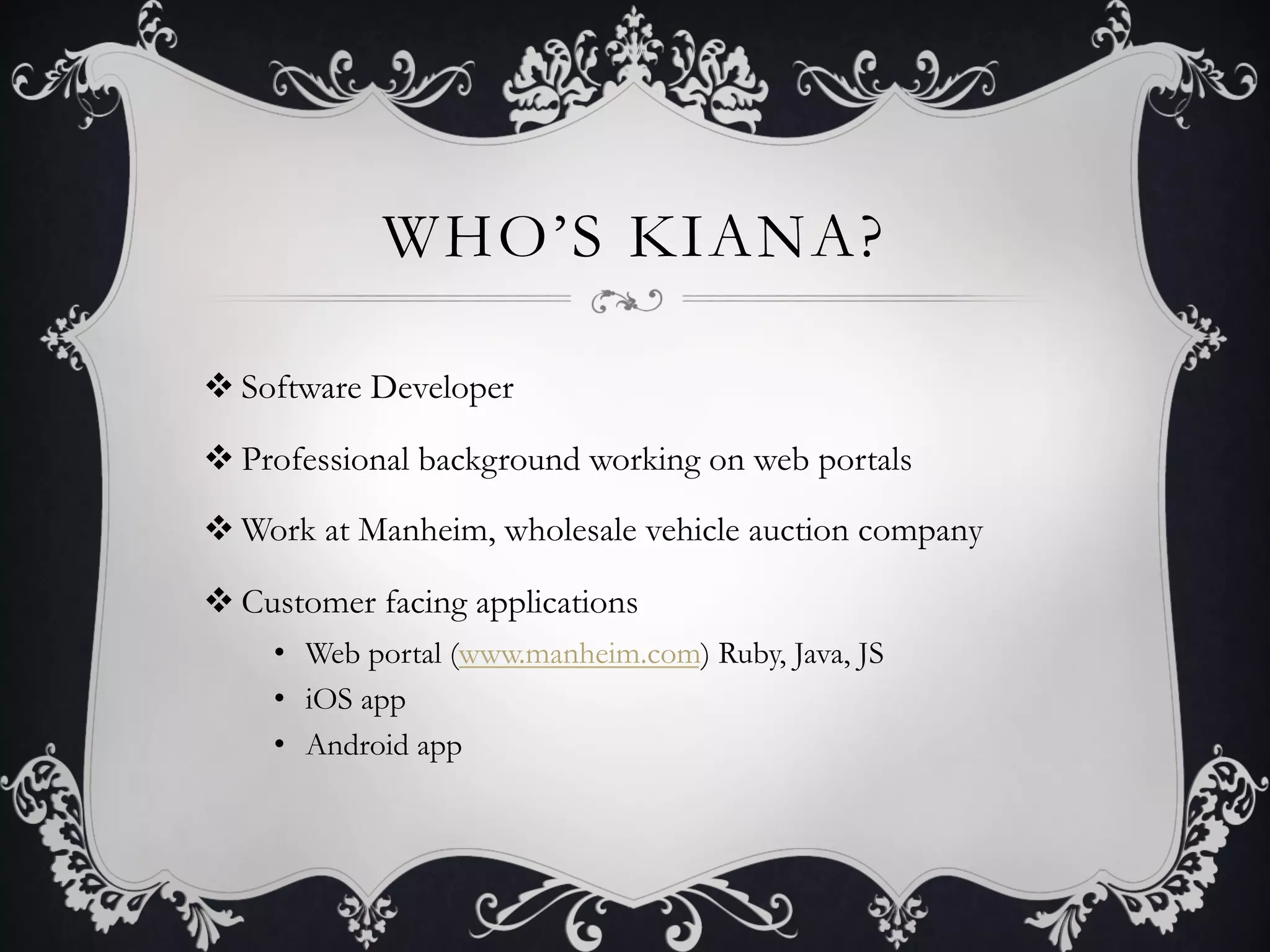WHO’S KIANA?

v Software Developer

v Professional background working on web portals

v Work at Manheim, wholesale vehicle auction company

v Customer facing applications
     •  Web portal (www.manheim.com) Ruby, Java, JS
     •  iOS app
     •  Android app
 