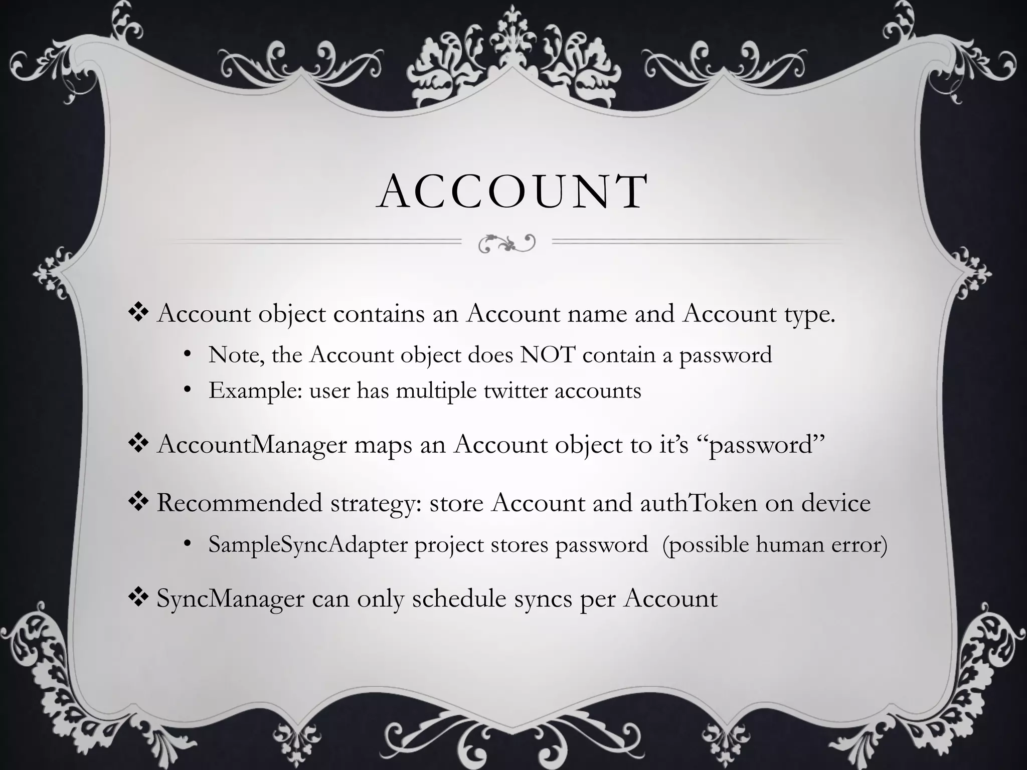 ACCOUNT

v Account object contains an Account name and Account type.
    •  Note, the Account object does NOT contain a password
    •  Example: user has multiple twitter accounts

v AccountManager maps an Account object to it’s “password”

v Recommended strategy: store Account and authToken on device
    •  SampleSyncAdapter project stores password (possible human error)

v SyncManager can only schedule syncs per Account
 