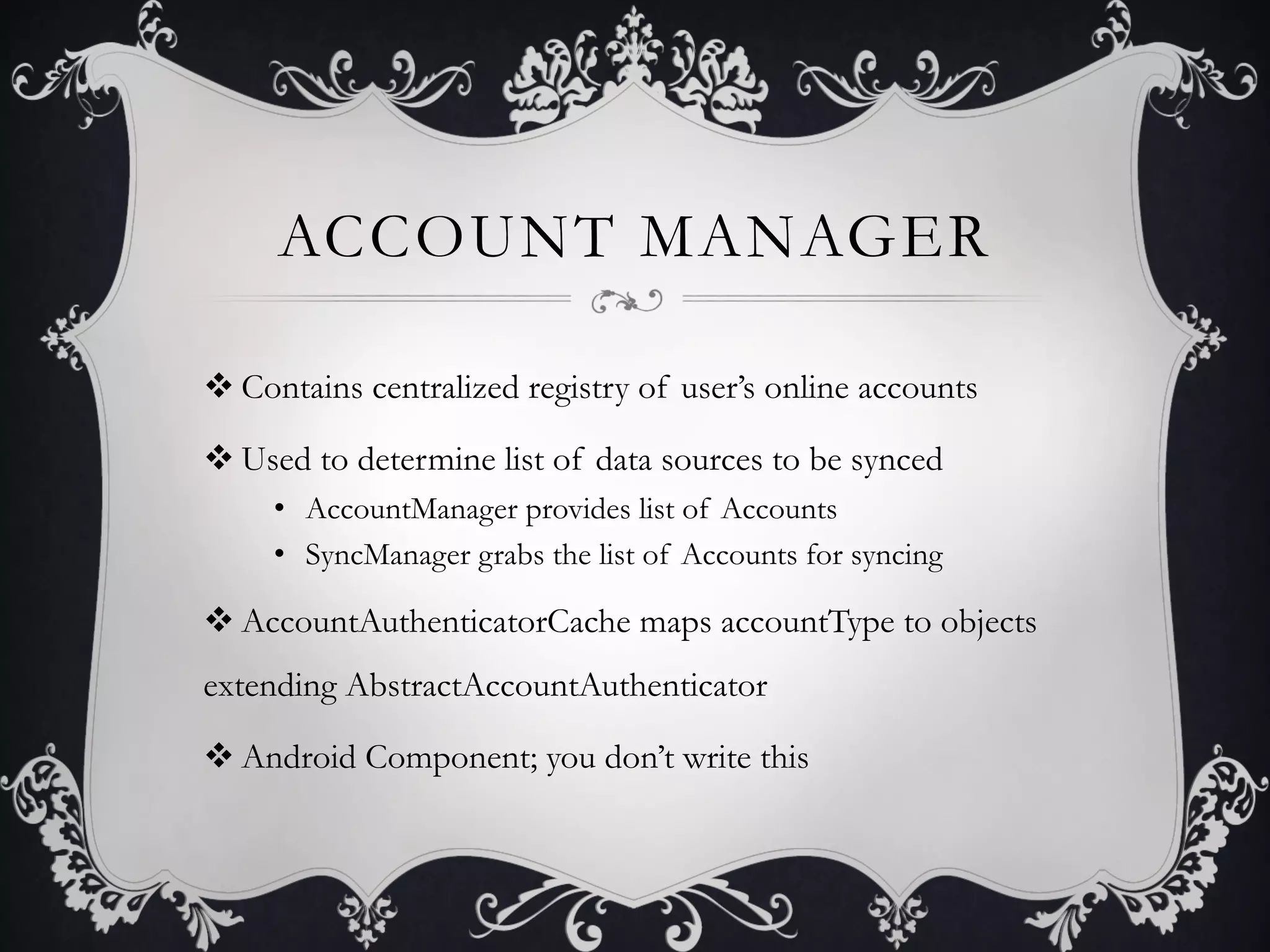 ACCOUNT MANAGER

v Contains centralized registry of user’s online accounts

v Used to determine list of data sources to be synced
     •  AccountManager provides list of Accounts
     •  SyncManager grabs the list of Accounts for syncing

v AccountAuthenticatorCache maps accountType to objects
extending AbstractAccountAuthenticator

v Android Component; you don’t write this
 