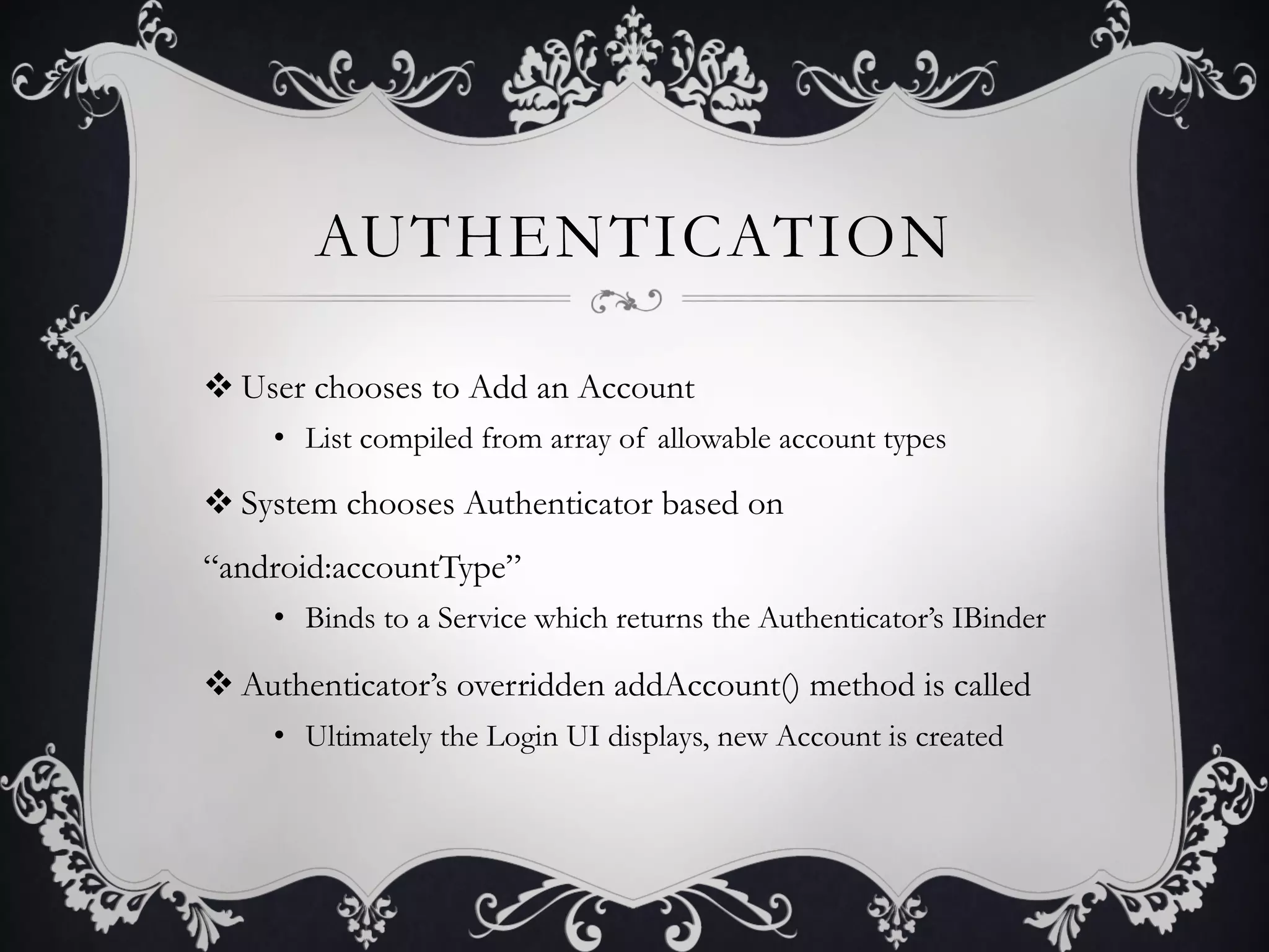 AUTHENTICATION

v User chooses to Add an Account
     •  List compiled from array of allowable account types

v System chooses Authenticator based on
“android:accountType”
     •  Binds to a Service which returns the Authenticator’s IBinder

v Authenticator’s overridden addAccount() method is called
     •  Ultimately the Login UI displays, new Account is created
 