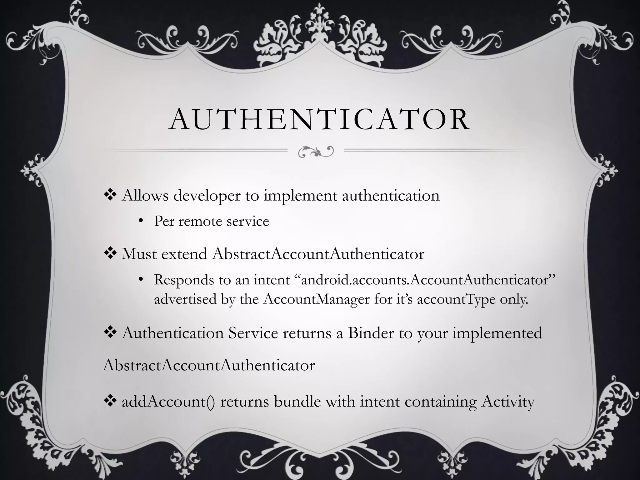 AUTHENTICATOR

v Allows developer to implement authentication
     •  Per remote service

v Must extend AbstractAccountAuthenticator
     •  Responds to an intent “android.accounts.AccountAuthenticator”
        advertised by the AccountManager for it’s accountType only.

v Authentication Service returns a Binder to your implemented
AbstractAccountAuthenticator

v addAccount() returns bundle with intent containing Activity
 