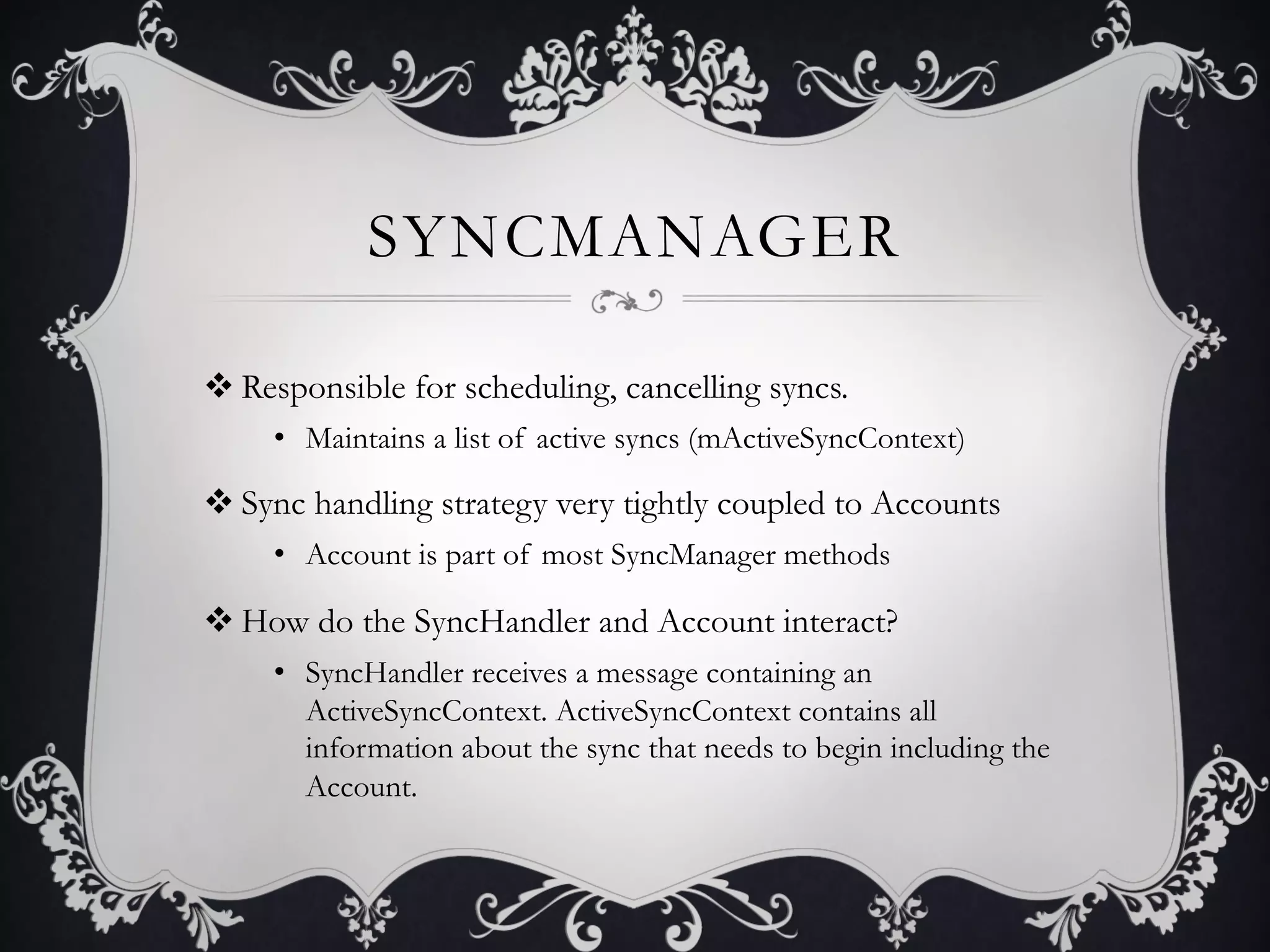 SYNCMANAGER

v Responsible for scheduling, cancelling syncs.
     •  Maintains a list of active syncs (mActiveSyncContext)

v Sync handling strategy very tightly coupled to Accounts
     •  Account is part of most SyncManager methods

v How do the SyncHandler and Account interact?
     •  SyncHandler receives a message containing an
        ActiveSyncContext. ActiveSyncContext contains all
        information about the sync that needs to begin including the
        Account.
 
