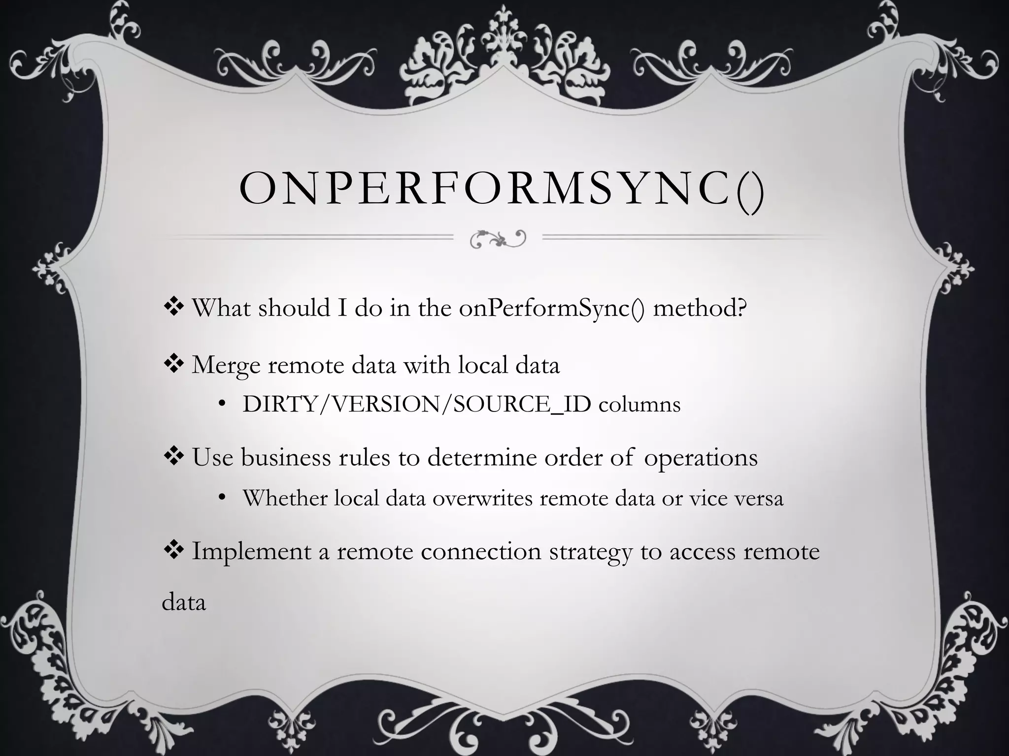 ONPERFORMSYNC()

v What should I do in the onPerformSync() method?

v Merge remote data with local data
       •  DIRTY/VERSION/SOURCE_ID columns

v Use business rules to determine order of operations
       •  Whether local data overwrites remote data or vice versa

v Implement a remote connection strategy to access remote
data
 