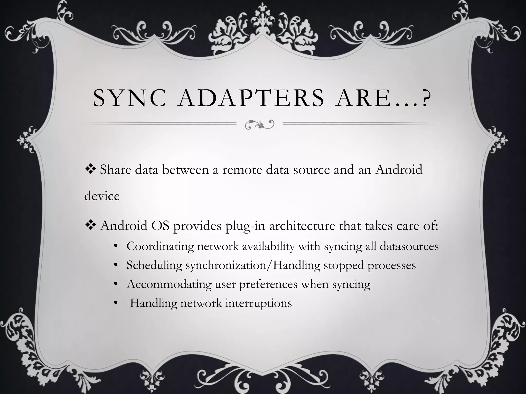 SYNC ADAPTERS ARE…?

v Share data between a remote data source and an Android
device

v Android OS provides plug-in architecture that takes care of:
     •    Coordinating network availability with syncing all datasources
     •    Scheduling synchronization/Handling stopped processes
     •    Accommodating user preferences when syncing
     •     Handling network interruptions
 
