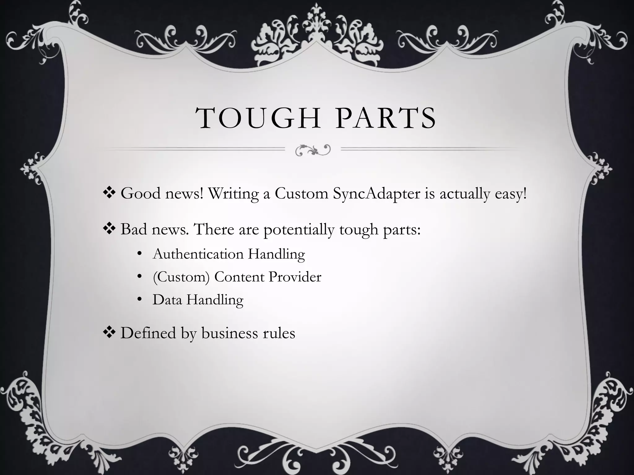 TOUGH PARTS

v Good news! Writing a Custom SyncAdapter is actually easy!

v Bad news. There are potentially tough parts:
     •  Authentication Handling
     •  (Custom) Content Provider
     •  Data Handling

v Defined by business rules
 