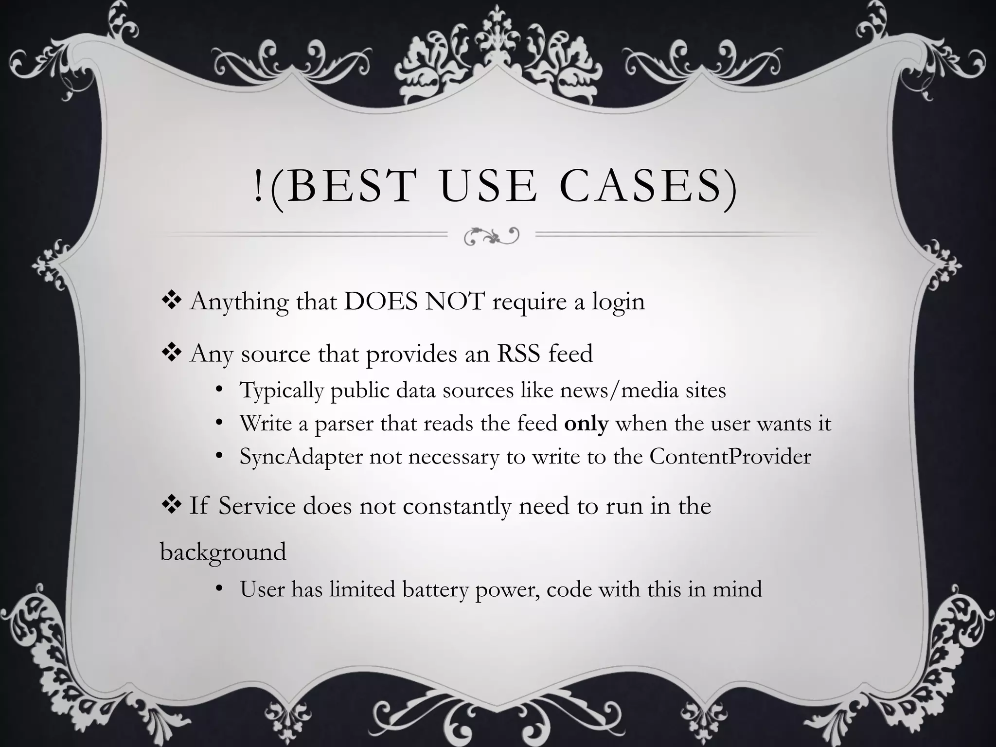 !(BEST USE CASES)

v Anything that DOES NOT require a login
v Any source that provides an RSS feed
     •  Typically public data sources like news/media sites
     •  Write a parser that reads the feed only when the user wants it
     •  SyncAdapter not necessary to write to the ContentProvider

v If Service does not constantly need to run in the
background
     •  User has limited battery power, code with this in mind
 