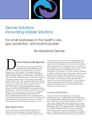 Devine Solutions Background
The company’s mission is to serve small
businesses by creating applications and
Websites for mobile devices that integrate rich graphic
design and new technologies. These applications and
Websites allow businesses to communicate worldwide thru
their rich graphic displays. Devine Solutions uses software
tools to meet the needs of the client’s it serves. The company
uses design thinking to innovate the design of its mobile
products and services. The construction of text on a Website
and the style of the graphic used by the artist communicates
meaning and sends a non-verbal message to the end
user. The company’s ongoing design process includes its
clients, internal/external stakeholders and the surrounding
environment. Consumer research and surveys into consumer
preferences for icons, colors, and an easy to use graphical
interface are part of the design process to create each
client’s mobile applications and services. Integrating new
technologies with graphic media innovates the design of each
mobile application and Website and creates a competitive
advantage for each small business the company’s serves.
	
Start-up Overview
Devine Solutions is a Limited Liability Company (LLC).
There are several advantages to incorporating Devine
Solutions as a LLC. First, this permits the company to have
a tax structure so its income or loss can be declared on the
owner’s personal tax statement.1
Second, it provides the
owner with limited liability. Third, the LLC structure allows
additional members to be added and there is no restriction
concerning the number of members a LLC can have. Fourth,
LLC’s permit all owners of the business to have 100%
participation in the business. LLC’s do not restrict members
to being United States citizens or possessing residency status
and this form of business allows persons who are not U.S.
residents and corporations to invest in the company.1
Fifth,
the company can create an operating agreement that is
tailored to the needs of the organization. Devine Solution’s
tailored operating agreement is written to facilitate the
company’s development of customized applications and
Websites for small businesses.1
Location and Facilities
Devine Solutions has the opportunity to market the
company’s services to a target market of 35,096 businesses
that is segmented into the health care, spa, recreation, and
travel industries. Devine Solutions will start as a home
based service offering Web based mobile services to small
businesses in the Miami, Fort Lauderdale, Pompano Beach
Metropolitan Area. The requirements to start this business
are a dedicated digital subscriber line that can transmit
both data and voice, computer, mobile phone, and office
space. A Web hosting service that provides the capability to
store and transfer large files for the entrepreneur’s Web site
Devine Solutions
Innovating Mobile Solutions
For small businesses in the health care,
spa, recreation, and travel industries
By Maryanne Devine
 