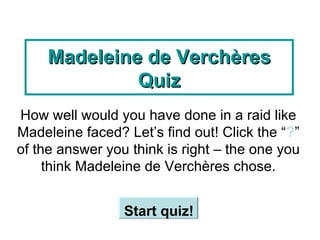 Madeleine de Verchères Quiz How well would you have done in a raid like Madeleine faced? Let’s find out! Click the “ ? ” of the answer you think is right – the one you think Madeleine de Verchères chose. Start quiz!   