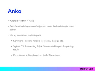 Anko
• Android + Kotlin = Anko
• Set of methods/extensions/helpers to make Android development
easier
• Library consists of multiple parts
• Commons - general helpers for intents, dialogs, etc.
• Sqlite - DSL for creating Sqlite Queries and helpers for parsing
results
• Coroutines - utilities based on Kotlin Coroutines
 