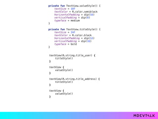private fun TextView.valueStyle() { 
textSize = 18f 
textColor = R.color.semiblack 
horizontalPadding = dip(16) 
verticalPadding = dip(8) 
typeface = medium 
} 
 
private fun TextView.titleStyle() { 
textSize = 24f 
textColor = R.color.black 
horizontalPadding = dip(12) 
verticalPadding = dip(16) 
typeface = bold 
}
textView(R.string.title_user) { 
titleStyle() 
} 
 
textView { 
valueStyle() 
} 
 
textView(R.string.title_address) { 
titleStyle() 
} 
 
textView { 
valueStyle() 
}
 