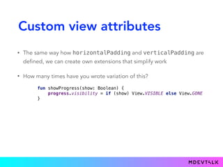 Custom view attributes
• The same way how horizontalPadding and verticalPadding are
defined, we can create own extensions that simplify work
• How many times have you wrote variation of this?
fun showProgress(show: Boolean) { 
progress.visibility = if (show) View.VISIBLE else View.GONE 
}
 