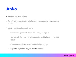 Anko
• Android + Kotlin = Anko
• Set of methods/extensions/helpers to make Android development
easier
• Library consists of multiple parts
• Commons - general helpers for intents, dialogs, etc.
• Sqlite - DSL for creating Sqlite Queries and helpers for parsing
results
• Coroutines - utilities based on Kotlin Coroutines
• Layouts - typesafe way to create layouts
 