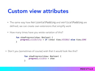 Custom view attributes
• The same way how horizontalPadding and verticalPadding are
defined, we can create own extensions that simplify work
• How many times have you wrote variation of this?
fun showProgress(show: Boolean) { 
progress.visibility = if (show) View.VISIBLE else View.GONE 
}
• Don’t you (sometimes of course) wish that it would look like this?
fun showProgress(show: Boolean) { 
progress.visible = show 
}}
 