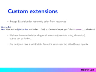 Custom extensions
• Recap: Extension for retrieving color from resources
 
@ColorInt 
fun View.color(@ColorRes colorRes: Int) = ContextCompat.getColor(context, colorRes) 
• We have these methods for all types of resources (drawable, string, dimension),
but we can go further…
• Our designers have a weird fetish: Reuse the same color but with different opacity
 