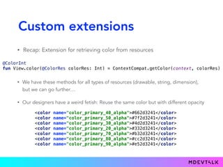 Custom extensions
• Recap: Extension for retrieving color from resources
 
@ColorInt 
fun View.color(@ColorRes colorRes: Int) = ContextCompat.getColor(context, colorRes) 
• We have these methods for all types of resources (drawable, string, dimension),
but we can go further…
• Our designers have a weird fetish: Reuse the same color but with different opacity
 
<color name="color_primary_40_alpha">#662d3241</color> 
<color name="color_primary_50_alpha">#7f2d3241</color> 
<color name="color_primary_30_alpha">#4d2d3241</color> 
<color name="color_primary_20_alpha">#332d3241</color> 
<color name="color_primary_70_alpha">#b32d3241</color> 
<color name="color_primary_80_alpha">#cc2d3241</color> 
<color name="color_primary_90_alpha">#e52d3241</color>
 