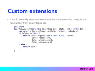Custom extensions
• It would be really awesome to not redefine the same color, compute the
hex number from percentages etc.
@ColorInt 
fun View.color(@ColorRes colorRes: Int, alpha: Int = 100): Int { 
val color = ContextCompat.getColor(context, colorRes) 
if (alpha != 100) { 
return Color.argb((alpha / 100f * 255).toInt(), 
Color.red(color), 
Color.green(color), 
Color.blue(color)) 
} else { 
return color 
} 
} 
 