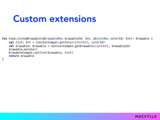 Custom extensions
fun View.tintedDrawable(@DrawableRes drawableId: Int, @ColorRes colorId: Int): Drawable { 
val tint: Int = ContextCompat.getColor(context, colorId) 
val drawable: Drawable = ContextCompat.getDrawable(context, drawableId) 
drawable.mutate() 
DrawableCompat.setTint(drawable, tint) 
return drawable 
}
 