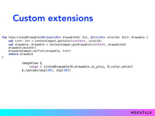 Custom extensions
fun View.tintedDrawable(@DrawableRes drawableId: Int, @ColorRes colorId: Int): Drawable { 
val tint: Int = ContextCompat.getColor(context, colorId) 
val drawable: Drawable = ContextCompat.getDrawable(context, drawableId) 
drawable.mutate() 
DrawableCompat.setTint(drawable, tint) 
return drawable 
}
imageView { 
image = tintedDrawable(R.drawable.ic_plus, R.color.white) 
}.lparams(dip(20), dip(20))
 