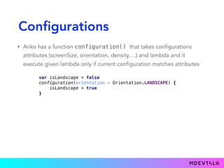 Configurations
• Anko has a function configuration() that takes configurations
attributes (screenSize, orientation, density,…) and lambda and it
execute given lambda only if current configuration matches attributes
var isLandscape = false 
configuration(orientation = Orientation.LANDSCAPE) { 
isLandscape = true 
}
 