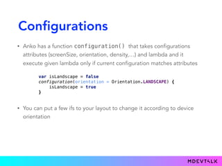 Configurations
• Anko has a function configuration() that takes configurations
attributes (screenSize, orientation, density,…) and lambda and it
execute given lambda only if current configuration matches attributes
var isLandscape = false 
configuration(orientation = Orientation.LANDSCAPE) { 
isLandscape = true 
}
• You can put a few ifs to your layout to change it according to device
orientation
 