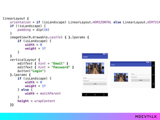 linearLayout { 
orientation = if (isLandscape) LinearLayout.HORIZONTAL else LinearLayout.VERTICA
if (!isLandscape) { 
padding = dip(16) 
} 
imageView(R.drawable.castle) { }.lparams { 
if (isLandscape) { 
width = 0 
weight = 1f 
} 
} 
verticalLayout { 
editText { hint = "Email" } 
editText { hint = "Password" } 
button("Login") 
}.lparams { 
if (isLandscape) { 
width = 0 
weight = 1f 
} else { 
width = matchParent 
} 
height = wrapContent 
}}
 