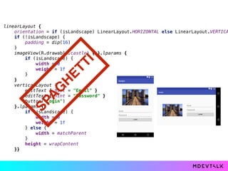 linearLayout { 
orientation = if (isLandscape) LinearLayout.HORIZONTAL else LinearLayout.VERTICA
if (!isLandscape) { 
padding = dip(16) 
} 
imageView(R.drawable.castle) { }.lparams { 
if (isLandscape) { 
width = 0 
weight = 1f 
} 
} 
verticalLayout { 
editText { hint = "Email" } 
editText { hint = "Password" } 
button("Login") 
}.lparams { 
if (isLandscape) { 
width = 0 
weight = 1f 
} else { 
width = matchParent 
} 
height = wrapContent 
}}
SPA
G
H
ETTI
 