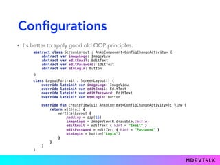 Configurations
• Its better to apply good old OOP principles.
abstract class ScreenLayout : AnkoComponent<ConfigChangeActivity> { 
abstract var imageLogo: ImageView 
abstract var editEmail: EditText 
abstract var editPassword: EditText 
abstract var btnLogin: Button
class LayoutPortrait : ScreenLayout() { 
override lateinit var imageLogo: ImageView 
override lateinit var editEmail: EditText 
override lateinit var editPassword: EditText 
override lateinit var btnLogin: Button 
 
override fun createView(ui: AnkoContext<ConfigChangeActivity>): View { 
return with(ui) { 
verticalLayout { 
padding = dip(16) 
imageLogo = imageView(R.drawable.castle)
editEmail = editText { hint = "Email" } 
editPassword = editText { hint = "Password" } 
btnLogin = button("Login") 
} 
} 
} 
}
}
 