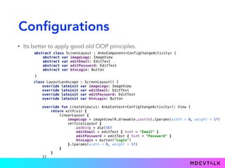 Configurations
• Its better to apply good old OOP principles.
abstract class ScreenLayout : AnkoComponent<ConfigChangeActivity> { 
abstract var imageLogo: ImageView 
abstract var editEmail: EditText 
abstract var editPassword: EditText 
abstract var btnLogin: Button
class LayoutPortrait : ScreenLayout() { 
override lateinit var imageLogo: ImageView 
override lateinit var editEmail: EditText 
override lateinit var editPassword: EditText 
override lateinit var btnLogin: Button 
 
override fun createView(ui: AnkoContext<ConfigChangeActivity>): View { 
return with(ui) { 
verticalLayout { 
padding = dip(16) 
imageLogo = imageView(R.drawable.castle)
editEmail = editText { hint = "Email" } 
editPassword = editText { hint = "Password" } 
btnLogin = button("Login") 
} 
} 
} 
}
class LayoutLandscape : ScreenLayout() { 
override lateinit var imageLogo: ImageView 
override lateinit var editEmail: EditText 
override lateinit var editPassword: EditText 
override lateinit var btnLogin: Button 
 
override fun createView(ui: AnkoContext<ConfigChangeActivity>): View { 
return with(ui) { 
linearLayout { 
imageLogo = imageView(R.drawable.castle).lparams(width = 0, weight = 1f) 
verticalLayout { 
padding = dip(16) 
editEmail = editText { hint = "Email" } 
editPassword = editText { hint = "Password" } 
btnLogin = button("Login") 
}.lparams(width = 0, weight = 1f) 
} 
} 
}}
}
 