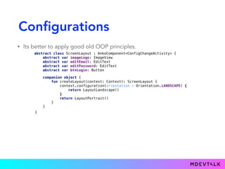 Configurations
• Its better to apply good old OOP principles.
abstract class ScreenLayout : AnkoComponent<ConfigChangeActivity> { 
abstract var imageLogo: ImageView 
abstract var editEmail: EditText 
abstract var editPassword: EditText 
abstract var btnLogin: Button
class LayoutPortrait : ScreenLayout() { 
override lateinit var imageLogo: ImageView 
override lateinit var editEmail: EditText 
override lateinit var editPassword: EditText 
override lateinit var btnLogin: Button 
 
override fun createView(ui: AnkoContext<ConfigChangeActivity>): View { 
return with(ui) { 
verticalLayout { 
padding = dip(16) 
imageLogo = imageView(R.drawable.castle)
editEmail = editText { hint = "Email" } 
editPassword = editText { hint = "Password" } 
btnLogin = button("Login") 
} 
} 
} 
}
class LayoutLandscape : ScreenLayout() { 
override lateinit var imageLogo: ImageView 
override lateinit var editEmail: EditText 
override lateinit var editPassword: EditText 
override lateinit var btnLogin: Button 
 
override fun createView(ui: AnkoContext<ConfigChangeActivity>): View { 
return with(ui) { 
linearLayout { 
imageLogo = imageView(R.drawable.castle).lparams(width = 0, weight = 1f) 
verticalLayout { 
padding = dip(16) 
editEmail = editText { hint = "Email" } 
editPassword = editText { hint = "Password" } 
btnLogin = button("Login") 
}.lparams(width = 0, weight = 1f) 
} 
} 
}}
companion object { 
fun createLayout(context: Context): ScreenLayout { 
context.configuration(orientation = Orientation.LANDSCAPE) { 
return LayoutLandscape() 
} 
return LayoutPortrait() 
} 
}
}
 