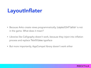 LayoutInflater
• Because Anko create views programmatically, LayoutInflater is not
in the game. What does it mean?
• Libraries like Calligraphy doesn't work, because they inject into inflation
process and replace TextViews typeface
• But more importantly, AppCompat library doesn't work either
 