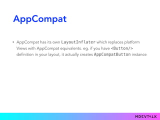 AppCompat
• AppCompat has its own LayoutInflater which replaces platform
Views with AppCompat equivalents. eg. if you have <Button/>
definition in your layout, it actually creates AppCompatButton instance
 