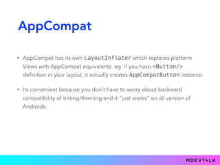 AppCompat
• AppCompat has its own LayoutInflater which replaces platform
Views with AppCompat equivalents. eg. if you have <Button/>
definition in your layout, it actually creates AppCompatButton instance
• Its convenient because you don't have to worry about backward
compatibility of tinting/theming and it “just works” on all version of
Androids.
 