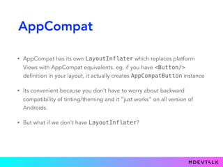 AppCompat
• AppCompat has its own LayoutInflater which replaces platform
Views with AppCompat equivalents. eg. if you have <Button/>
definition in your layout, it actually creates AppCompatButton instance
• Its convenient because you don't have to worry about backward
compatibility of tinting/theming and it “just works” on all version of
Androids.
• But what if we don't have LayoutInflater?
 