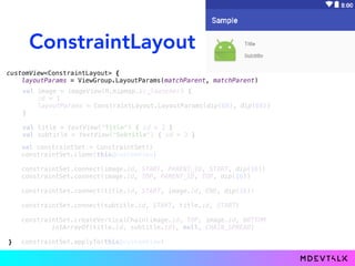 ConstraintLayout
customView<ConstraintLayout> {
layoutParams = ViewGroup.LayoutParams(matchParent, matchParent)
val constraintSet = ConstraintSet()
constraintSet.clone(this@customView)
constraintSet.connect(image.id, START, PARENT_ID, START, dip(16))
constraintSet.connect(image.id, TOP, PARENT_ID, TOP, dip(16))
constraintSet.connect(title.id, START, image.id, END, dip(16))
constraintSet.connect(subtitle.id, START, title.id, START)
constraintSet.createVerticalChain(image.id, TOP, image.id, BOTTOM
intArrayOf(title.id, subtitle.id), null, CHAIN_SPREAD)
constraintSet.applyTo(this@customView)
val image = imageView(R.mipmap.ic_launcher) {
id = 1
layoutParams = ConstraintLayout.LayoutParams(dip(68), dip(68))
}
val title = textView("Title") { id = 2 }
val subtitle = textView("Subtitle") { id = 3 }
}
 
