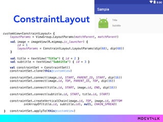ConstraintLayout
customView<ConstraintLayout> {
layoutParams = ViewGroup.LayoutParams(matchParent, matchParent)
val constraintSet = ConstraintSet()
constraintSet.clone(this@customView)
constraintSet.connect(image.id, START, PARENT_ID, START, dip(16))
constraintSet.connect(image.id, TOP, PARENT_ID, TOP, dip(16))
constraintSet.connect(title.id, START, image.id, END, dip(16))
constraintSet.connect(subtitle.id, START, title.id, START)
constraintSet.createVerticalChain(image.id, TOP, image.id, BOTTOM
intArrayOf(title.id, subtitle.id), null, CHAIN_SPREAD)
constraintSet.applyTo(this@customView)
val image = imageView(R.mipmap.ic_launcher) {
id = 1
layoutParams = ConstraintLayout.LayoutParams(dip(68), dip(68))
}
val title = textView("Title") { id = 2 }
val subtitle = textView("Subtitle") { id = 3 }
}
 